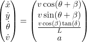 \[\begin{pmatrix} \dot x \\ \dot y \\ \dot \theta \\ \dot v \end{pmatrix} = \begin{pmatrix} v \cos(\theta + \beta) \\ v \sin(\theta + \beta) \\ \frac{v \cos(\beta) \tan(\delta)}{L} \\ a \end{pmatrix}\]