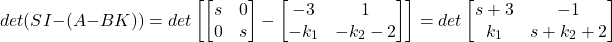 \[ det(SI-(A-BK)) = det\begin{bmatrix} \begin{bmatrix} s & 0\\ 0 & s \end{bmatrix} - \begin{bmatrix} -3 & 1 \\ -k_1 & -k_2-2 \end{bmatrix} \end{bmatrix} = det\begin{bmatrix} s+3 & -1 \\ k_1 & s+k_2+2 \end{bmatrix} \]