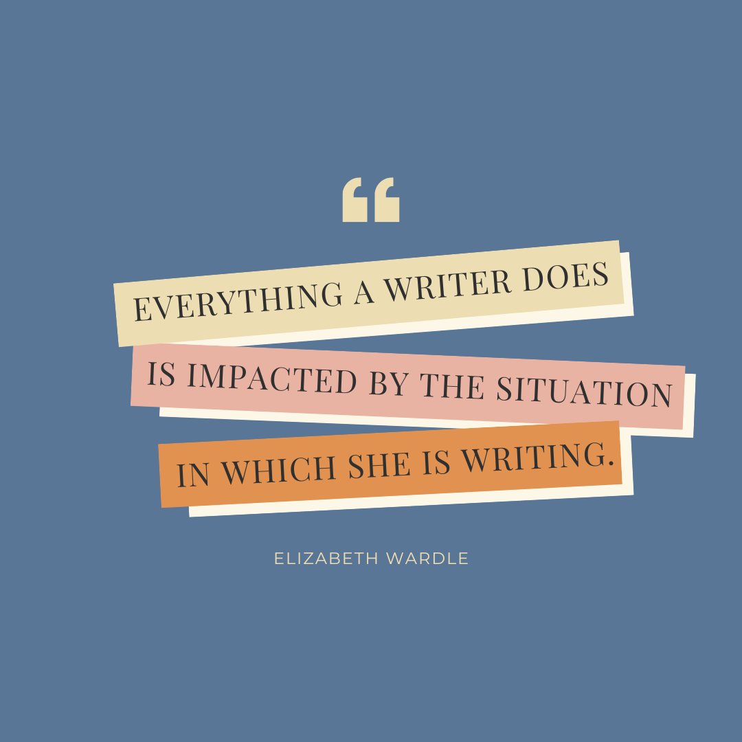 Quote graphic that reads "everything a writer does is impacted by the situation in which she is writing. Elizabeth Wardle"