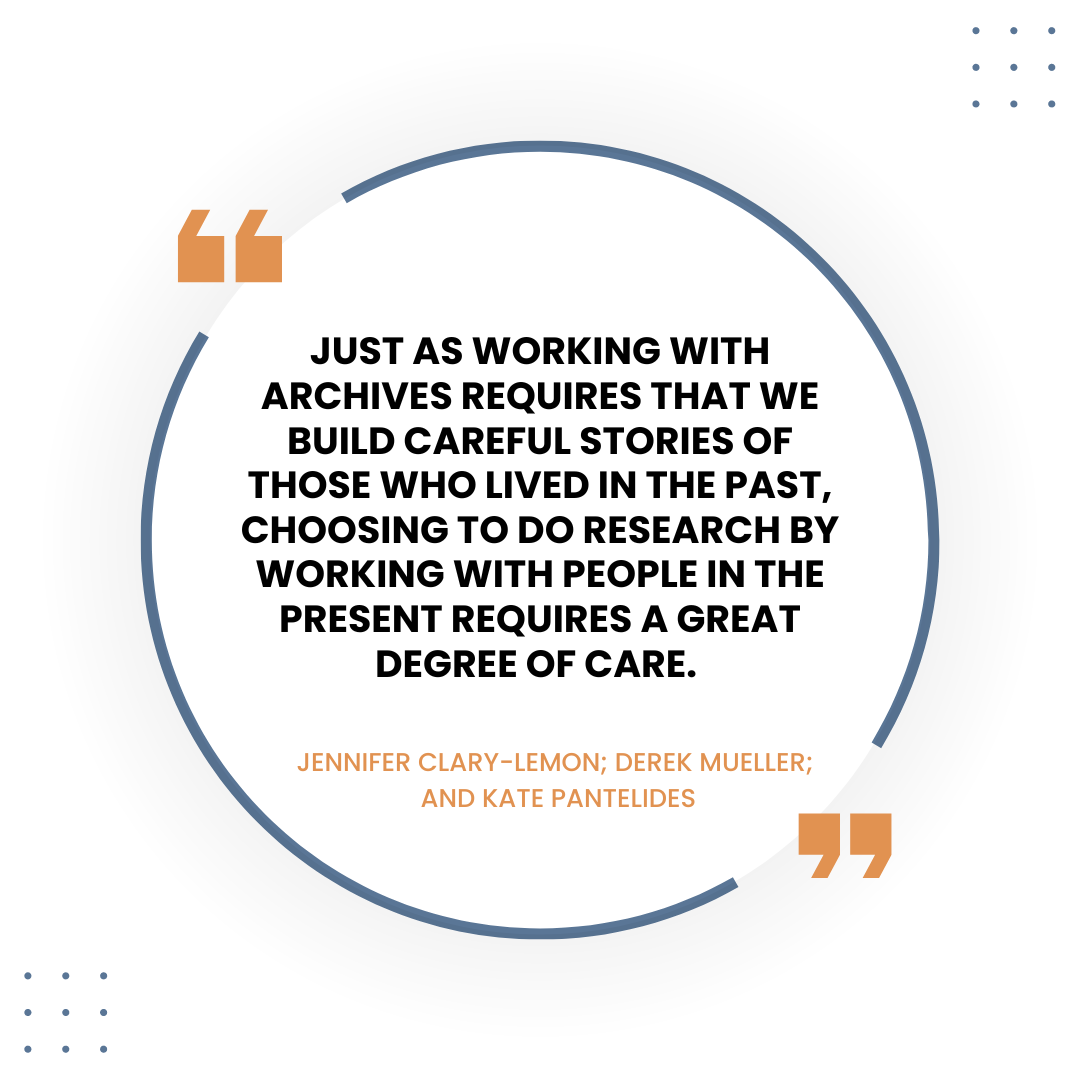 Quote graphic that reads, "Just as working with archives requires that we build careful stories of those who lived in the past, choosing to do research by working with people in the present requires a great degree of care."